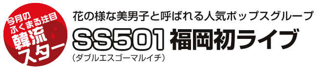 『今月のふくまる注目韓流スター』花の様な美男子と呼ばれる人気ポップスグループSS501(ダブルエスゴーマルイチ)福岡初ライブ