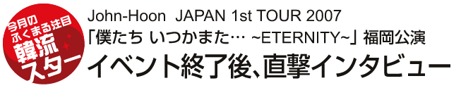 John-Hoon  JAPAN 1st TOUR 2007 「僕たち いつかまた… ~ETERNITY~」 福岡公演　イベント終了後、直撃インタビュー 