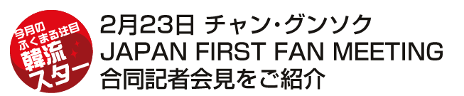 2月23日 チャン・グンソク　JAPAN FIRST FAN MEETING　合同記者会見をご紹介